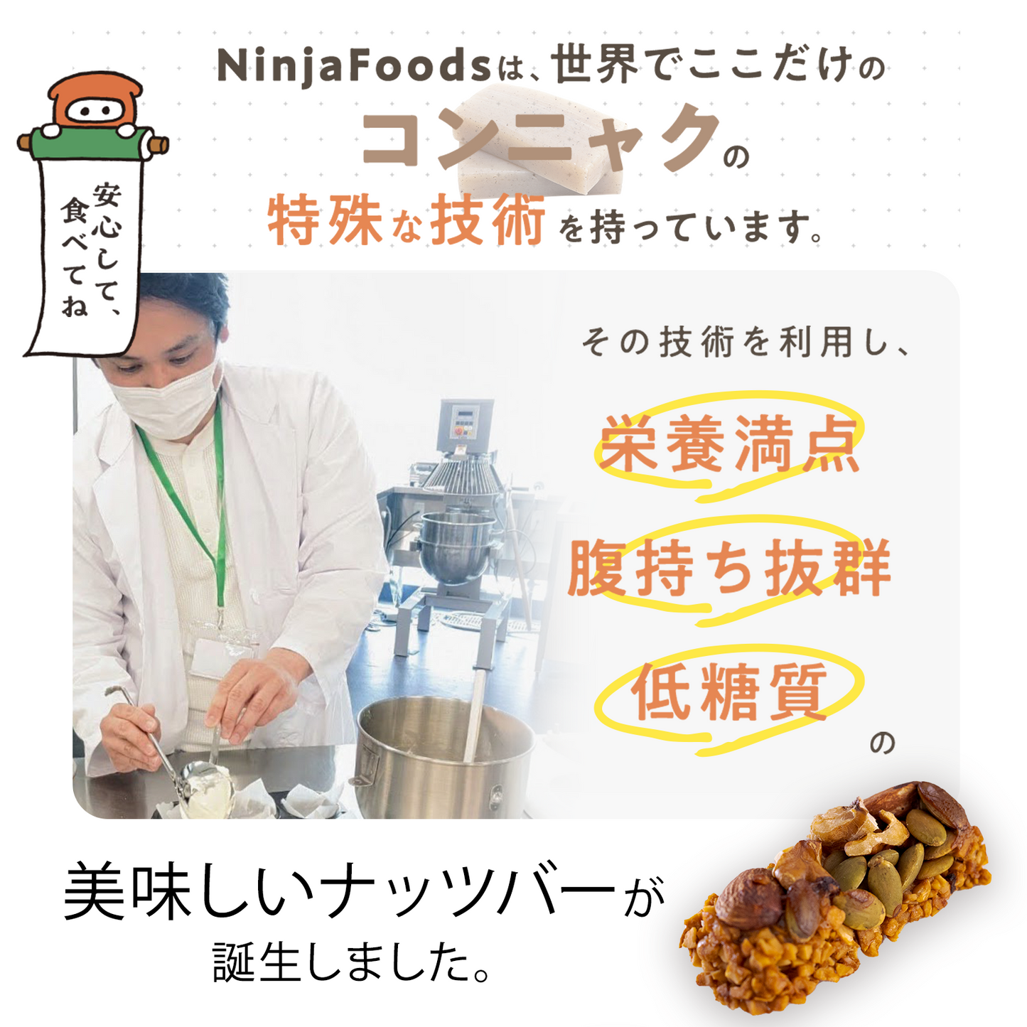 NinjaFoodsは、世界でここだけのコンニャクの特殊な技術を持っています。安心して、食べてね。その技術を利用し、栄養満点、腹持ち抜群、低糖質の美味しいナッツバーが誕生しました。